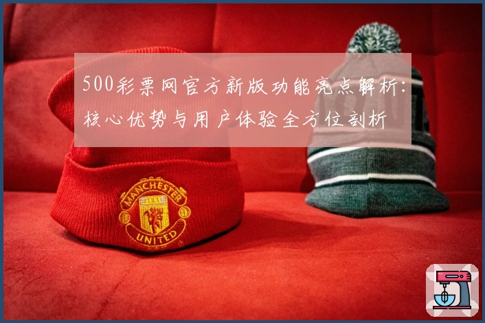 500彩票网官方新版功能亮点解析：核心优势与用户体验全方位剖析