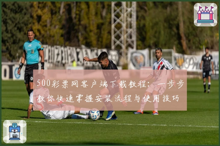 500彩票网客户端下载教程：一步步教你快速掌握安装流程与使用技巧
