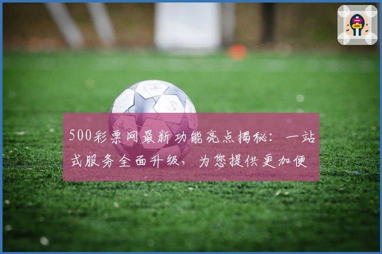 500彩票网最新功能亮点揭秘：一站式服务全面升级，为您提供更加便捷的使用体验
