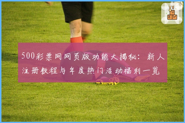 500彩票网网页版功能大揭秘：新人注册教程与年度热门活动福利一览