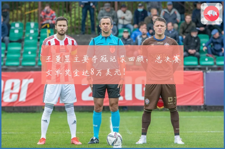 王曼昱主要夺冠记录回顾，总决赛女单奖金达8万美元！