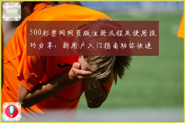 500彩票网网页版注册流程及使用技巧分享，新用户入门指南助你快速上手