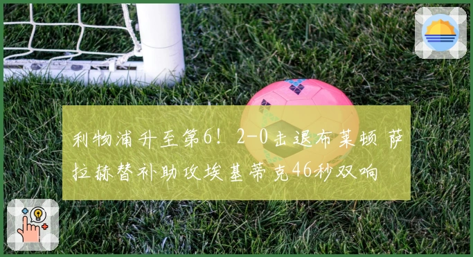 利物浦升至第6！2-0击退布莱顿 萨拉赫替补助攻埃基蒂克46秒双响