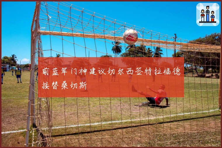 前蓝军门神建议切尔西签特拉福德接替桑切斯