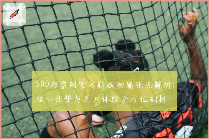 500彩票网官方新版功能亮点解析：核心优势与用户体验全方位剖析