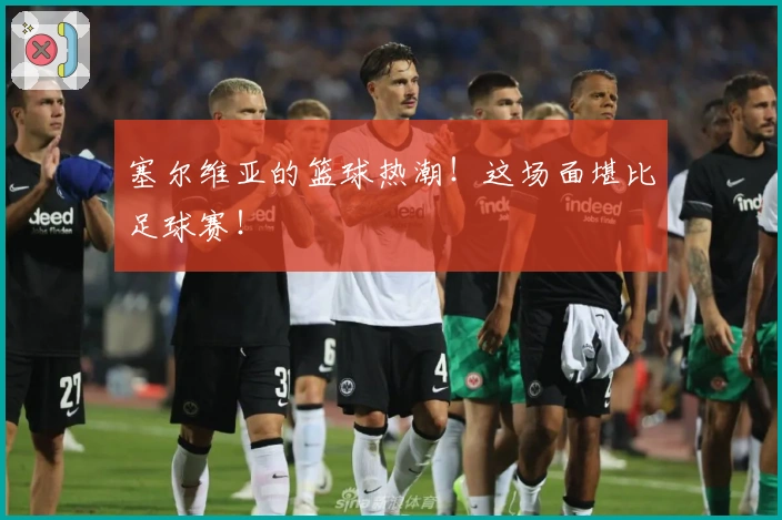 塞尔维亚的篮球热潮！这场面堪比足球赛！