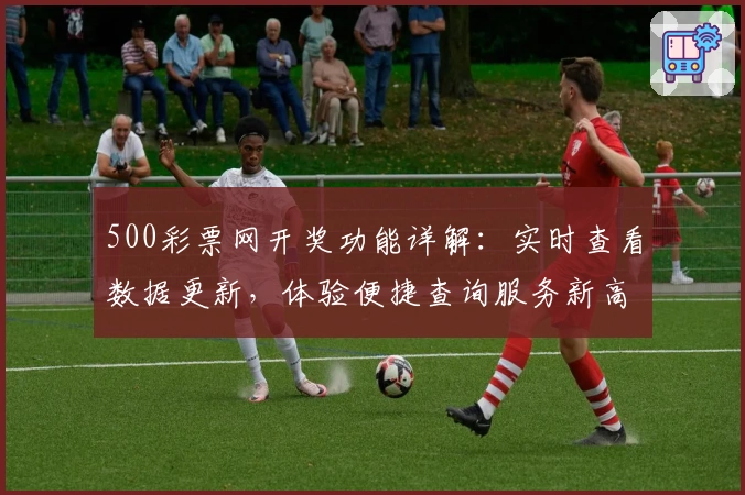 500彩票网开奖功能详解：实时查看数据更新，体验便捷查询服务新高度
