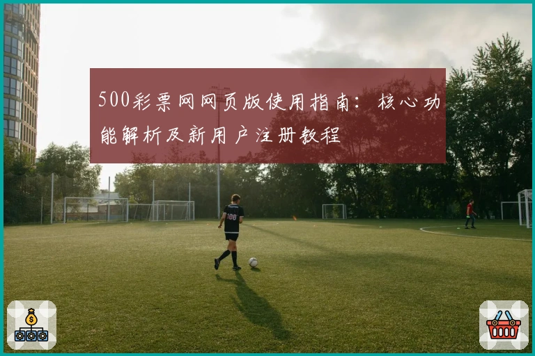 500彩票网网页版使用指南:核心功能解析及新用户注册教程