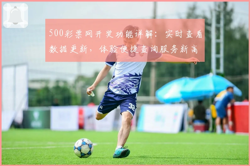 500彩票网开奖功能详解：实时查看数据更新，体验便捷查询服务新高度