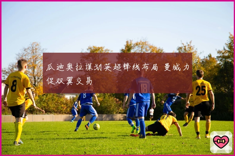 瓜迪奥拉谋划英超锋线布局 曼城力促双翼交易