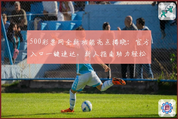 500彩票网全新功能亮点揭晓：官方入口一键速达，新人指南助力轻松上手