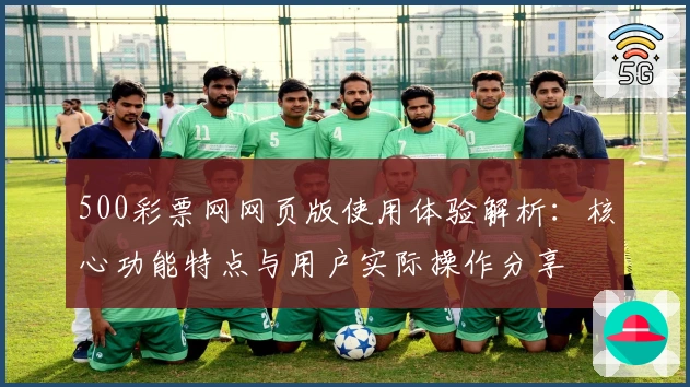 500彩票网网页版使用体验解析：核心功能特点与用户实际操作分享